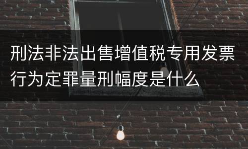 刑法非法出售增值税专用发票行为定罪量刑幅度是什么