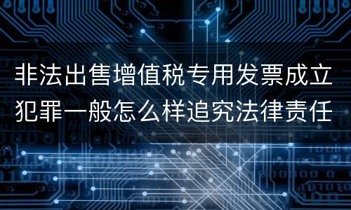 非法出售增值税专用发票成立犯罪一般怎么样追究法律责任