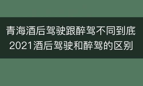 青海酒后驾驶跟醉驾不同到底 2021酒后驾驶和醉驾的区别