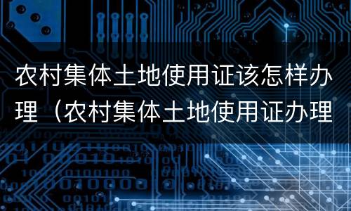 农村集体土地使用证该怎样办理（农村集体土地使用证办理程序）