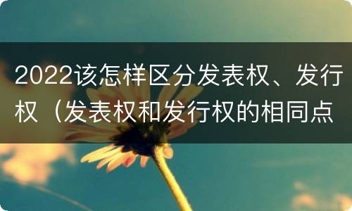 2022该怎样区分发表权、发行权（发表权和发行权的相同点）