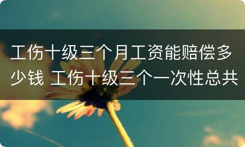 工伤十级三个月工资能赔偿多少钱 工伤十级三个一次性总共赔几个月
