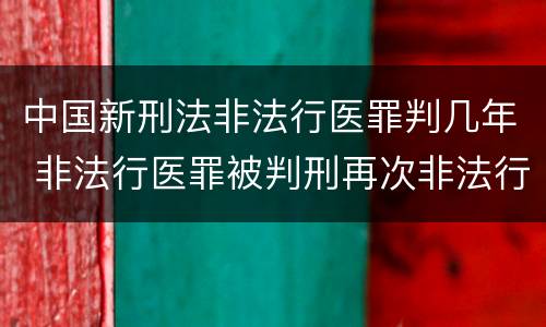 中国新刑法非法行医罪判几年 非法行医罪被判刑再次非法行医