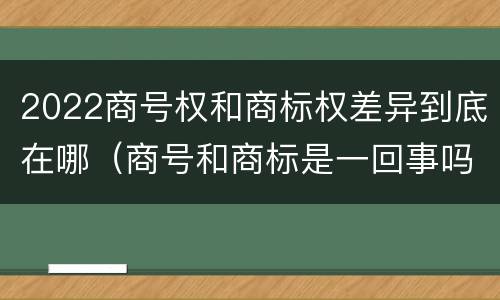 2022商号权和商标权差异到底在哪（商号和商标是一回事吗）