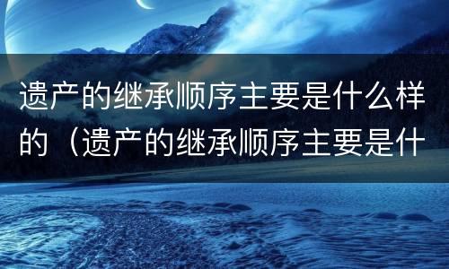 遗产的继承顺序主要是什么样的（遗产的继承顺序主要是什么样的）