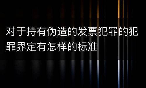 对于持有伪造的发票犯罪的犯罪界定有怎样的标准