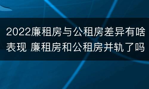 2022廉租房与公租房差异有啥表现 廉租房和公租房并轨了吗
