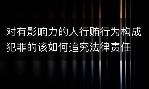 对有影响力的人行贿行为构成犯罪的该如何追究法律责任