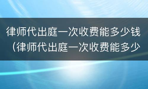 律师代出庭一次收费能多少钱（律师代出庭一次收费能多少钱啊）