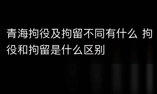 青海拘役及拘留不同有什么 拘役和拘留是什么区别