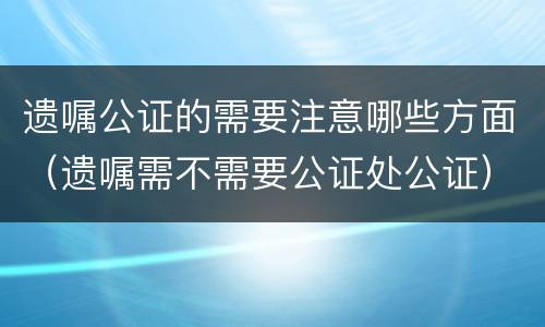 遗嘱公证的需要注意哪些方面（遗嘱需不需要公证处公证）