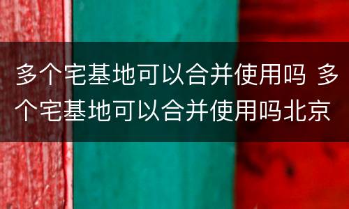 多个宅基地可以合并使用吗 多个宅基地可以合并使用吗北京