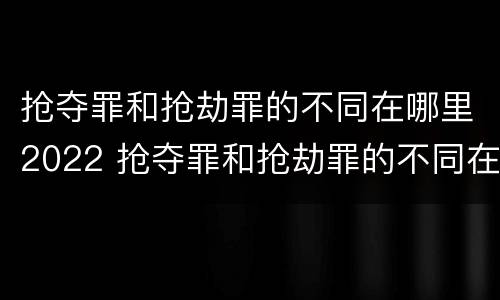 抢夺罪和抢劫罪的不同在哪里2022 抢夺罪和抢劫罪的不同在哪里2022年