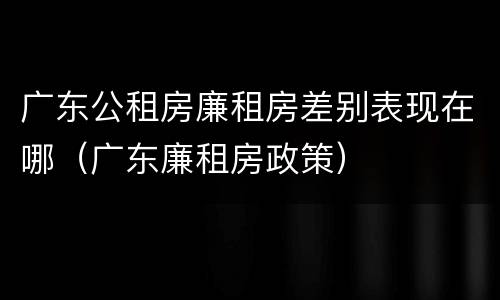 广东公租房廉租房差别表现在哪（广东廉租房政策）