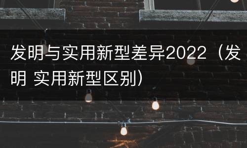 发明与实用新型差异2022（发明 实用新型区别）