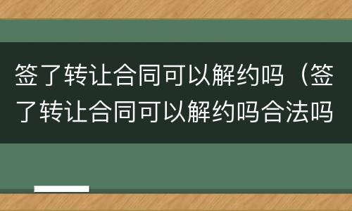 签了转让合同可以解约吗（签了转让合同可以解约吗合法吗）