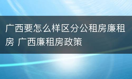 广西要怎么样区分公租房廉租房 广西廉租房政策