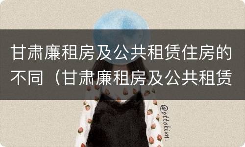 甘肃廉租房及公共租赁住房的不同（甘肃廉租房及公共租赁住房的不同条件）