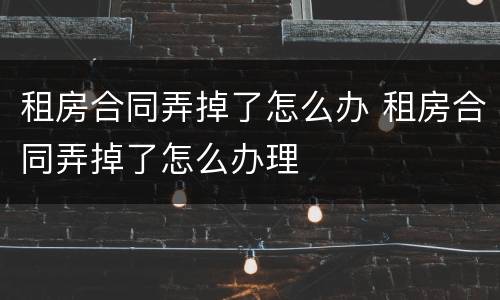 租房合同弄掉了怎么办 租房合同弄掉了怎么办理