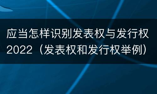应当怎样识别发表权与发行权2022（发表权和发行权举例）