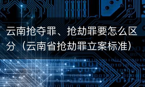 云南抢夺罪、抢劫罪要怎么区分（云南省抢劫罪立案标准）