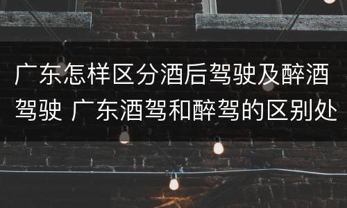 广东怎样区分酒后驾驶及醉酒驾驶 广东酒驾和醉驾的区别处罚