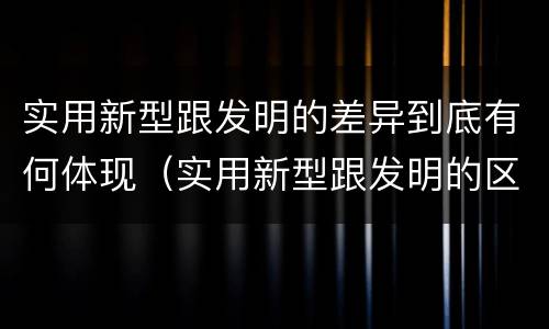 实用新型跟发明的差异到底有何体现（实用新型跟发明的区别）