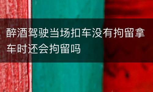 醉酒驾驶当场扣车没有拘留拿车时还会拘留吗