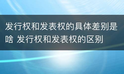 发行权和发表权的具体差别是啥 发行权和发表权的区别