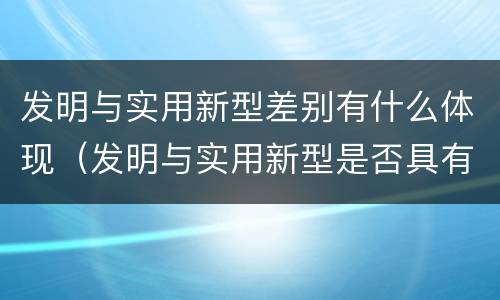 发明与实用新型差别有什么体现（发明与实用新型是否具有实用性）