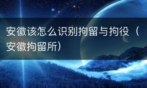 安徽该怎么识别拘留与拘役（安徽拘留所）