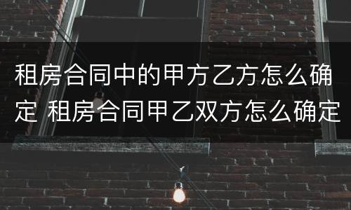 租房合同中的甲方乙方怎么确定 租房合同甲乙双方怎么确定