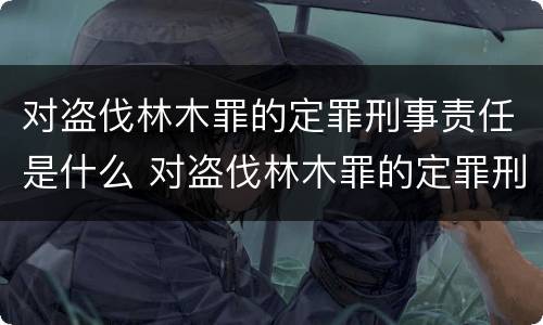 对盗伐林木罪的定罪刑事责任是什么 对盗伐林木罪的定罪刑事责任是什么意思