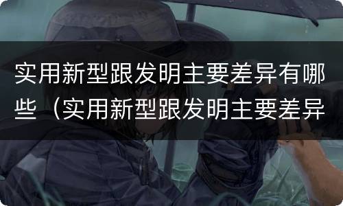 实用新型跟发明主要差异有哪些（实用新型跟发明主要差异有哪些方面）