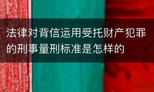 法律对背信运用受托财产犯罪的刑事量刑标准是怎样的