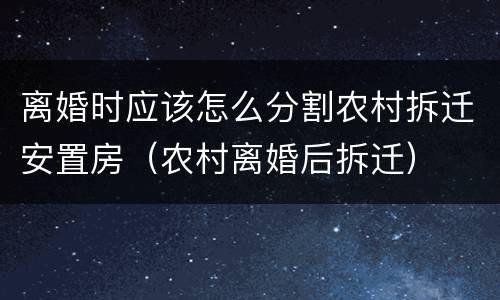 离婚时应该怎么分割农村拆迁安置房（农村离婚后拆迁）