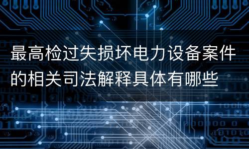 最高检过失损坏电力设备案件的相关司法解释具体有哪些