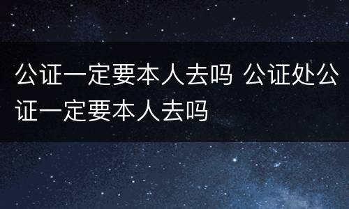 公证一定要本人去吗 公证处公证一定要本人去吗