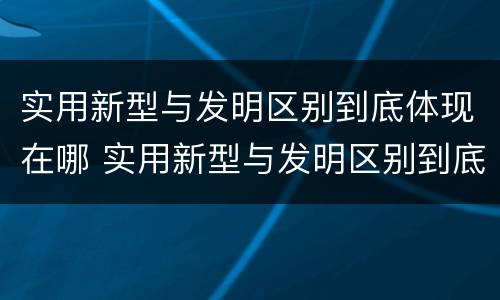 实用新型与发明区别到底体现在哪 实用新型与发明区别到底体现在哪些方面