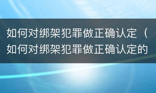 如何对绑架犯罪做正确认定（如何对绑架犯罪做正确认定的事情）