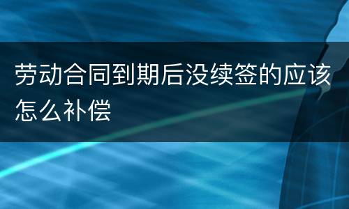 劳动合同到期后没续签的应该怎么补偿