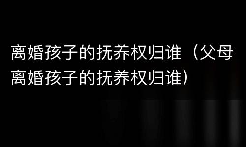 离婚孩子的抚养权归谁（父母离婚孩子的抚养权归谁）