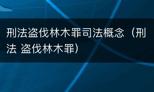 刑法盗伐林木罪司法概念（刑法 盗伐林木罪）