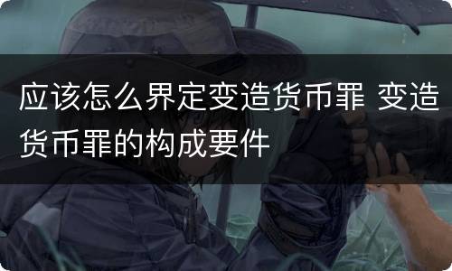 应该怎么界定变造货币罪 变造货币罪的构成要件