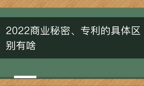 2022商业秘密、专利的具体区别有啥