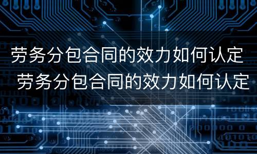 劳务分包合同的效力如何认定 劳务分包合同的效力如何认定?