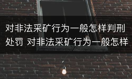 对非法采矿行为一般怎样判刑处罚 对非法采矿行为一般怎样判刑处罚呢