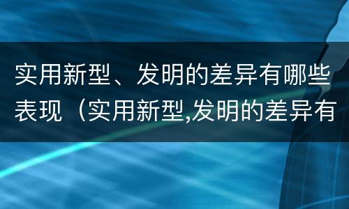 实用新型、发明的差异有哪些表现（实用新型,发明的差异有哪些表现和作用）