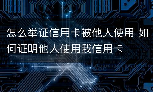 怎么举证信用卡被他人使用 如何证明他人使用我信用卡