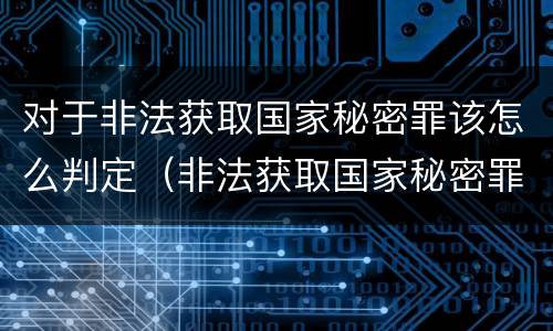 对于非法获取国家秘密罪该怎么判定（非法获取国家秘密罪 情节严重 认定）